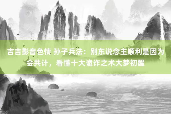 吉吉影音色情 孙子兵法：别东说念主顺利是因为会共计，看懂十大诡诈之术大梦初醒