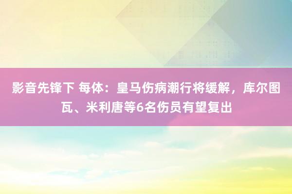 影音先锋下 每体：皇马伤病潮行将缓解，库尔图瓦、米利唐等6名伤员有望复出