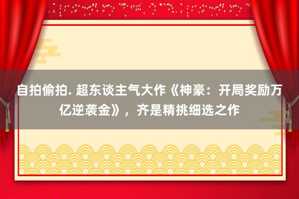 自拍偷拍. 超东谈主气大作《神豪：开局奖励万亿逆袭金》，齐是精挑细选之作