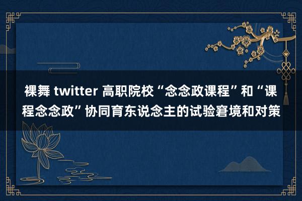 裸舞 twitter 高职院校“念念政课程”和“课程念念政”协同育东说念主的试验窘境和对策