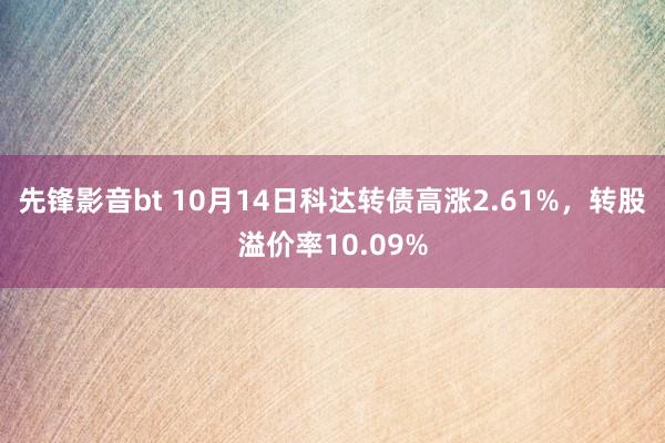 先锋影音bt 10月14日科达转债高涨2.61%，转股溢价率10.09%