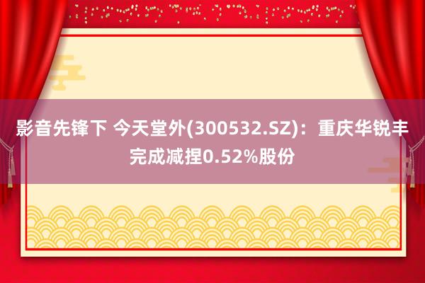 影音先锋下 今天堂外(300532.SZ)：重庆华锐丰完成减捏0.52%股份