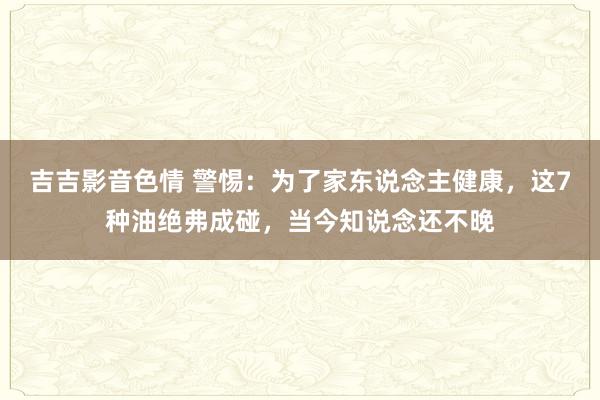 吉吉影音色情 警惕：为了家东说念主健康，这7种油绝弗成碰，当今知说念还不晚