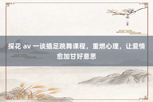 探花 av 一谈插足跳舞课程，重燃心理，让爱情愈加甘好意思