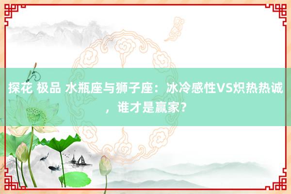 探花 极品 水瓶座与狮子座：冰冷感性VS炽热热诚，谁才是赢家？