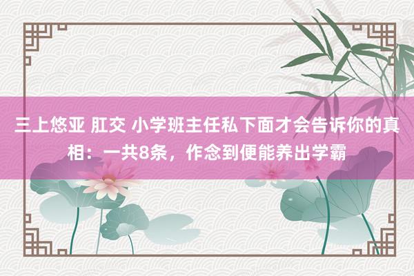 三上悠亚 肛交 小学班主任私下面才会告诉你的真相：一共8条，作念到便能养出学霸