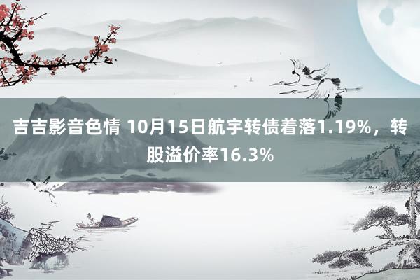 吉吉影音色情 10月15日航宇转债着落1.19%，转股溢价率16.3%