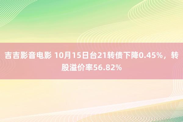 吉吉影音电影 10月15日台21转债下降0.45%，转股溢价率56.82%