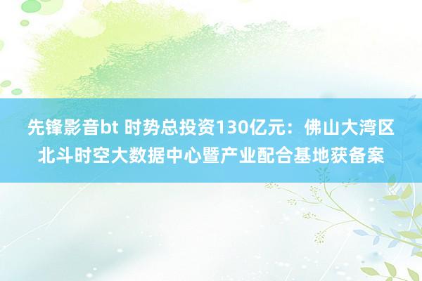 先锋影音bt 时势总投资130亿元：佛山大湾区北斗时空大数据中心暨产业配合基地获备案