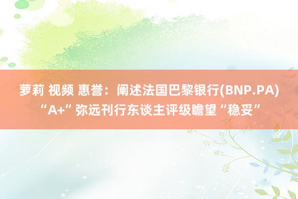 萝莉 视频 惠誉：阐述法国巴黎银行(BNP.PA)“A+”弥远刊行东谈主评级瞻望“稳妥”