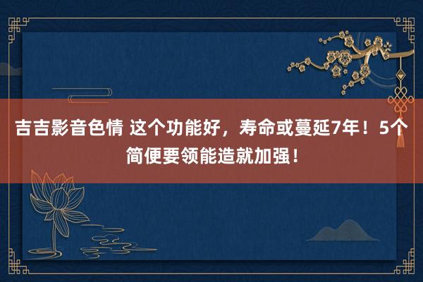 吉吉影音色情 这个功能好，寿命或蔓延7年！5个简便要领能造就加强！