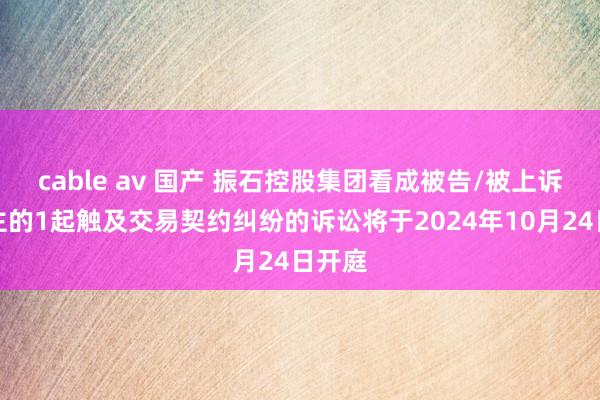 cable av 国产 振石控股集团看成被告/被上诉东谈主的1起触及交易契约纠纷的诉讼将于2024年10月24日开庭