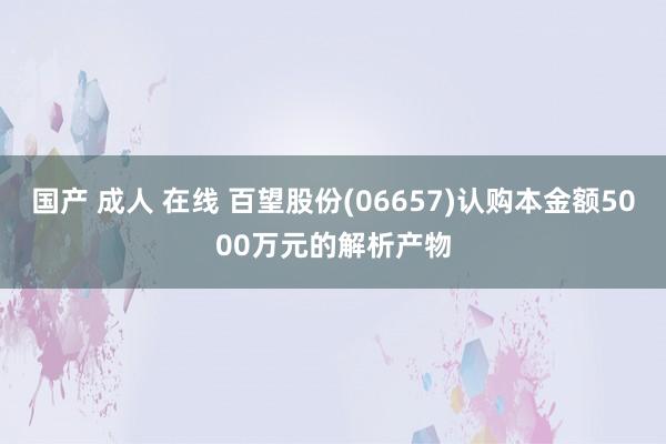 国产 成人 在线 百望股份(06657)认购本金额5000万元的解析产物