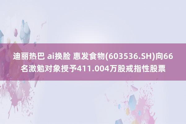 迪丽热巴 ai换脸 惠发食物(603536.SH)向66名激勉对象授予411.004万股戒指性股票