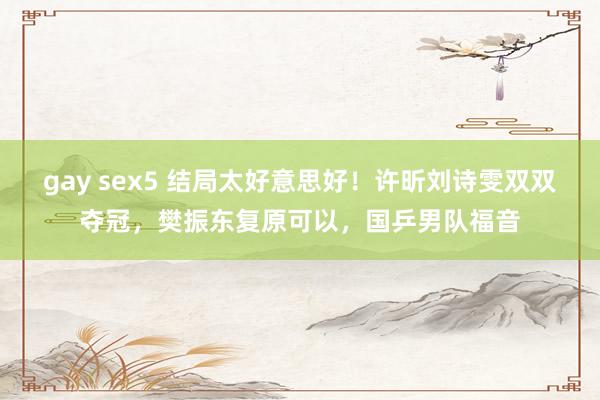 gay sex5 结局太好意思好！许昕刘诗雯双双夺冠，樊振东复原可以，国乒男队福音