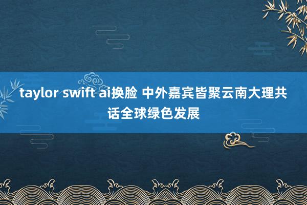 taylor swift ai换脸 中外嘉宾皆聚云南大理共话全球绿色发展