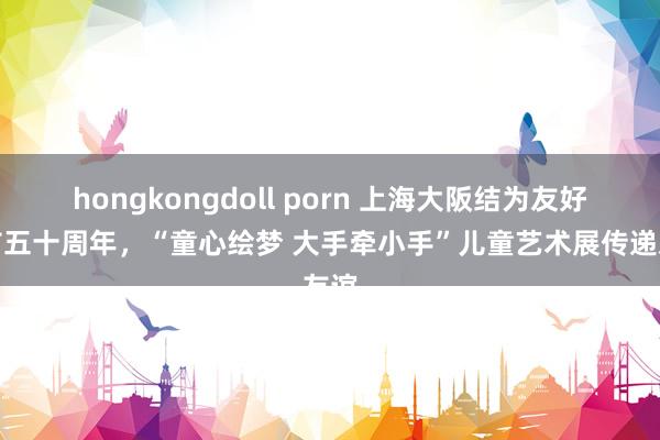 hongkongdoll porn 上海大阪结为友好城市五十周年，“童心绘梦 大手牵小手”儿童艺术展传递友谊