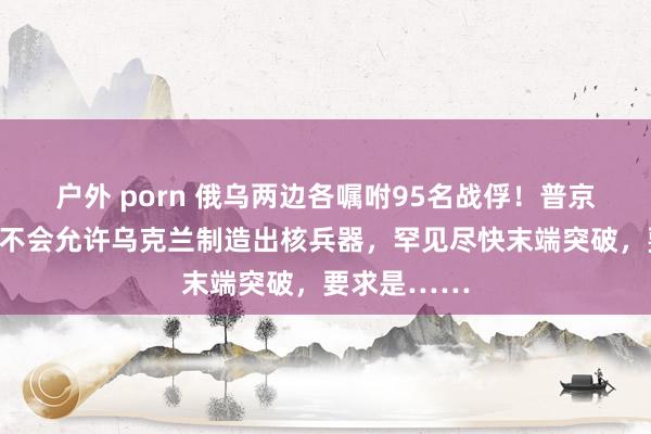 户外 porn 俄乌两边各嘱咐95名战俘！普京最新发声：不会允许乌克兰制造出核兵器，罕见尽快末端突破，要求是……