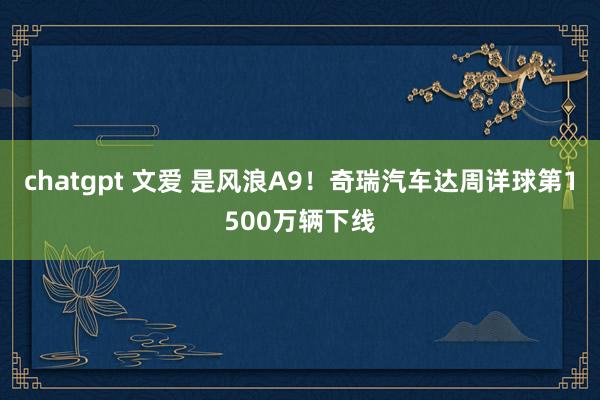 chatgpt 文爱 是风浪A9！奇瑞汽车达周详球第1500万辆下线