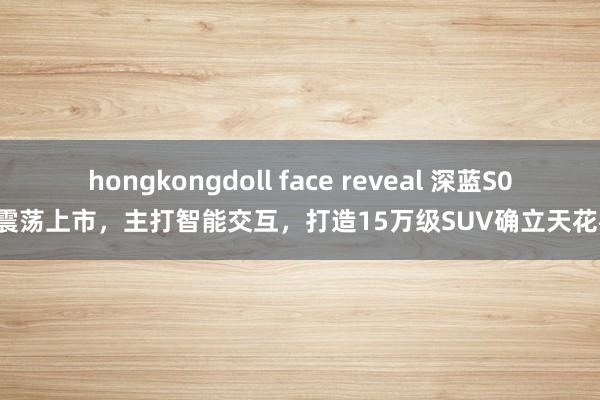 hongkongdoll face reveal 深蓝S05震荡上市，主打智能交互，打造15万级SUV确立天花板