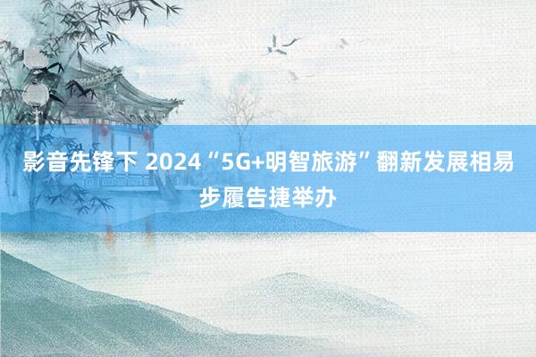 影音先锋下 2024“5G+明智旅游”翻新发展相易步履告捷举办