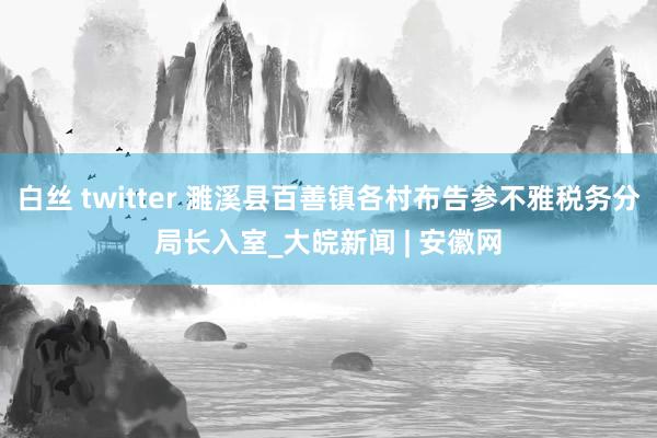 白丝 twitter 濉溪县百善镇各村布告参不雅税务分局长入室_大皖新闻 | 安徽网