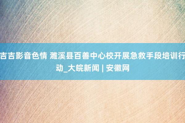 吉吉影音色情 濉溪县百善中心校开展急救手段培训行动_大皖新闻 | 安徽网