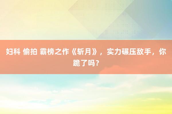 妇科 偷拍 霸榜之作《斩月》，实力碾压敌手，你跪了吗？