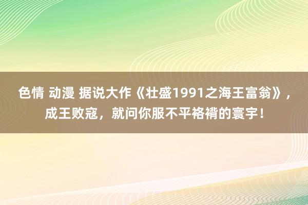 色情 动漫 据说大作《壮盛1991之海王富翁》，成王败寇，就问你服不平袼褙的寰宇！