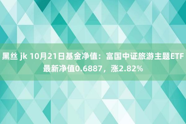 黑丝 jk 10月21日基金净值：富国中证旅游主题ETF最新净值0.6887，涨2.82%