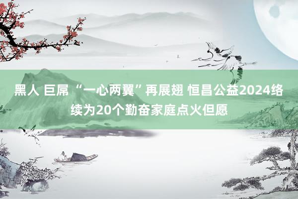 黑人 巨屌 “一心两翼”再展翅 恒昌公益2024络续为20个勤奋家庭点火但愿