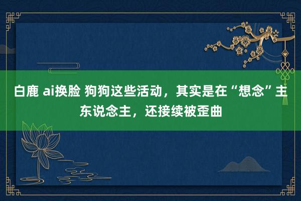 白鹿 ai换脸 狗狗这些活动，其实是在“想念”主东说念主，还接续被歪曲