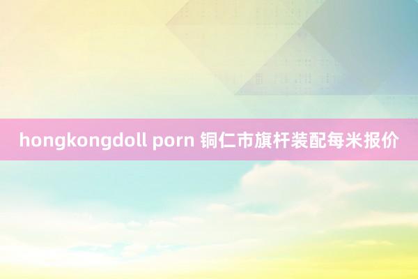 hongkongdoll porn 铜仁市旗杆装配每米报价