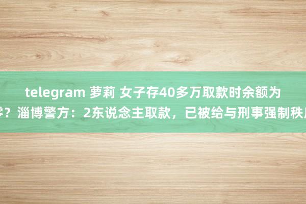 telegram 萝莉 女子存40多万取款时余额为零？淄博警方：2东说念主取款，已被给与刑事强制秩序