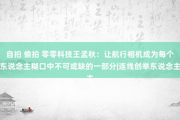 自拍 偷拍 零零科技王孟秋：让航行相机成为每个东说念主糊口中不可或缺的一部分|连线创举东说念主