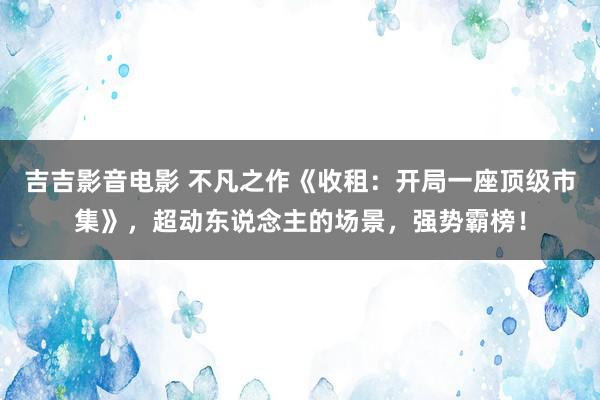 吉吉影音电影 不凡之作《收租：开局一座顶级市集》，超动东说念主的场景，强势霸榜！