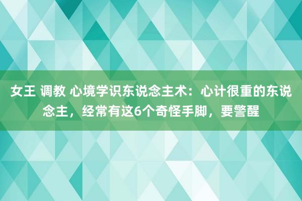 女王 调教 心境学识东说念主术：心计很重的东说念主，经常有这6个奇怪手脚，要警醒