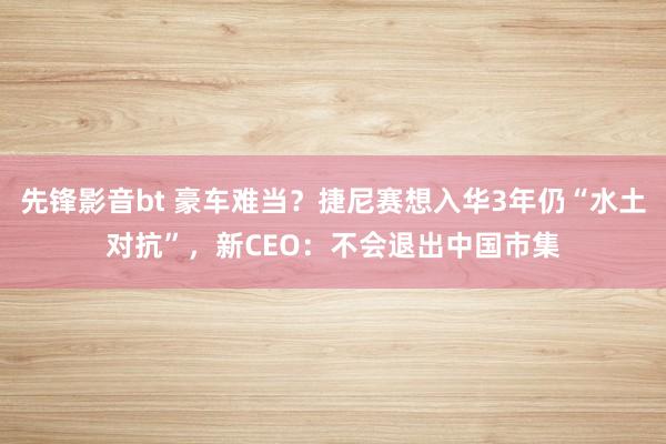 先锋影音bt 豪车难当？捷尼赛想入华3年仍“水土对抗”，新CEO：不会退出中国市集