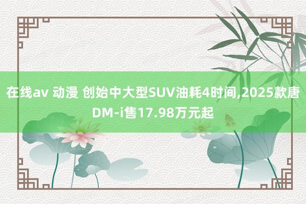 在线av 动漫 创始中大型SUV油耗4时间，2025款唐DM-i售17.98万元起