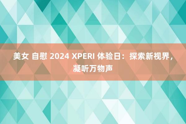 美女 自慰 2024 XPERI 体验日：探索新视界，凝听万物声