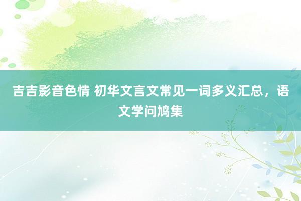 吉吉影音色情 初华文言文常见一词多义汇总，语文学问鸠集