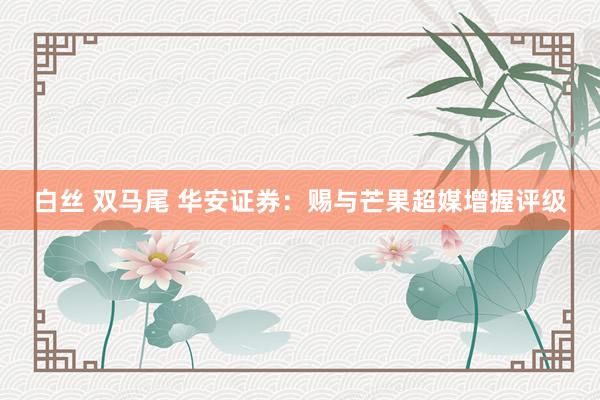 白丝 双马尾 华安证券：赐与芒果超媒增握评级