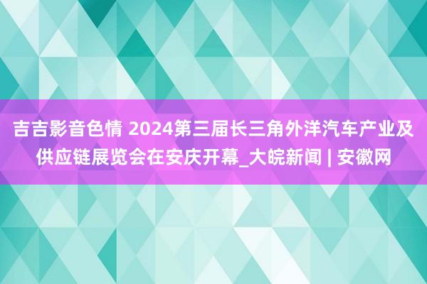 吉吉影音色情 2024第三届长三角外洋汽车产业及供应链展览会在安庆开幕_大皖新闻 | 安徽网