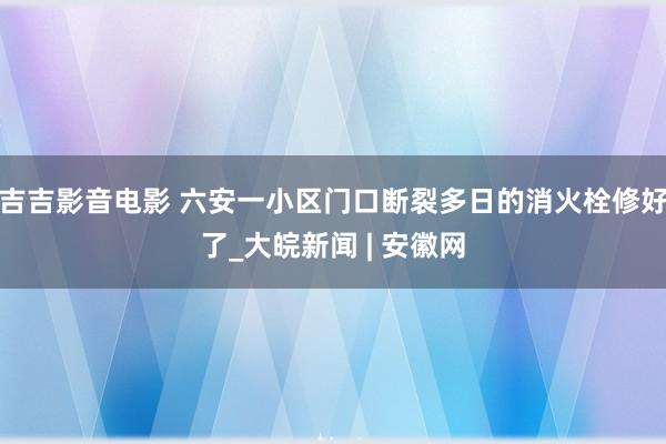 吉吉影音电影 六安一小区门口断裂多日的消火栓修好了_大皖新闻 | 安徽网