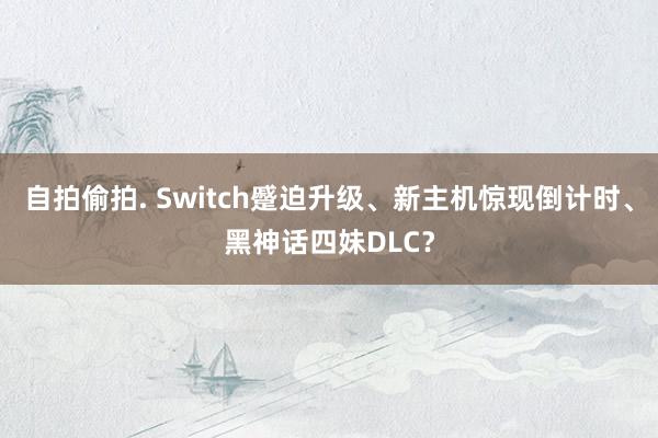 自拍偷拍. Switch蹙迫升级、新主机惊现倒计时、黑神话四妹DLC？