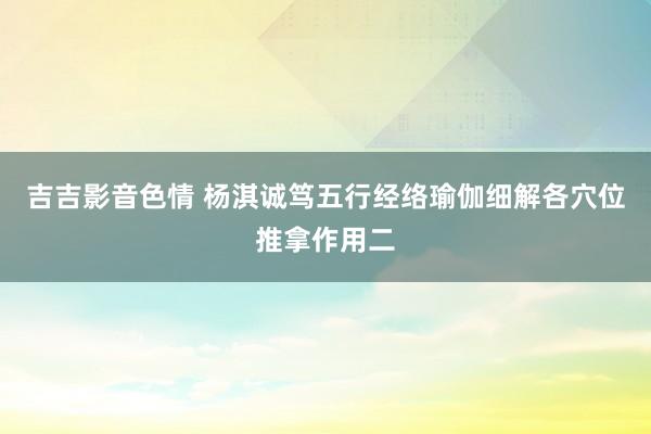 吉吉影音色情 杨淇诚笃五行经络瑜伽细解各穴位推拿作用二