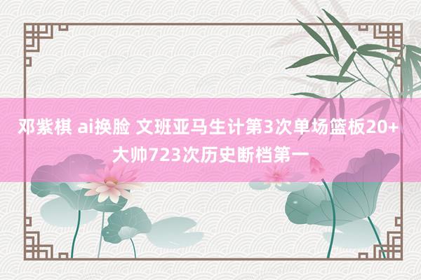 邓紫棋 ai换脸 文班亚马生计第3次单场篮板20+ 大帅723次历史断档第一