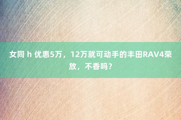 女同 h 优惠5万，12万就可动手的丰田RAV4荣放，不香吗？