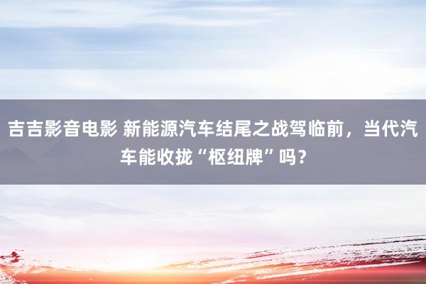 吉吉影音电影 新能源汽车结尾之战驾临前，当代汽车能收拢“枢纽牌”吗？