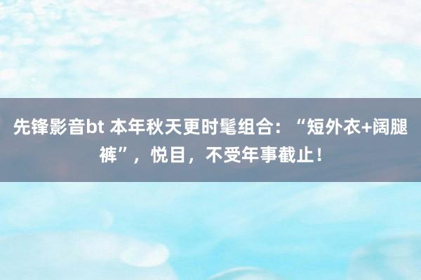 先锋影音bt 本年秋天更时髦组合：“短外衣+阔腿裤”，悦目，不受年事截止！